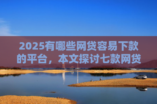 2025有哪些网贷容易下款的平台，本文探讨七款网贷口子如何包装下款