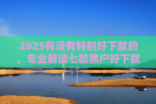 2025有没有特别好下款的，专业解读七款黑户好下款的网贷口子
