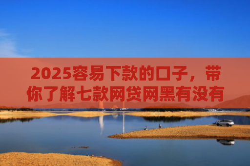2025容易下款的口子，带你了解七款网贷网黑有没有下款口子
