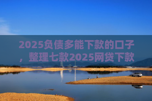 2025负债多能下款的口子，整理七款2025网贷下款的口子