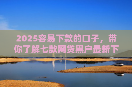 2025容易下款的口子，带你了解七款网贷黑户最新下款口子