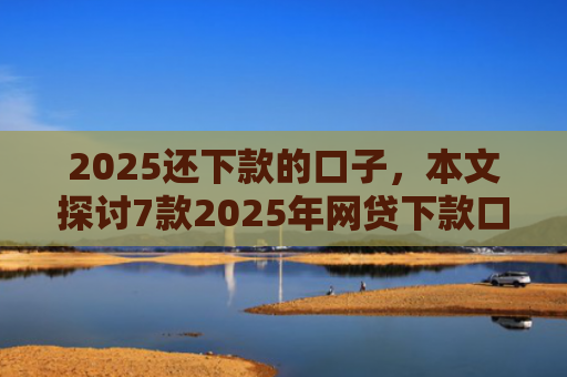 2025还下款的口子，本文探讨7款2025年网贷下款口子
