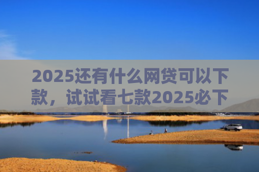 2025还有什么网贷可以下款，试试看七款2025必下款网贷口子