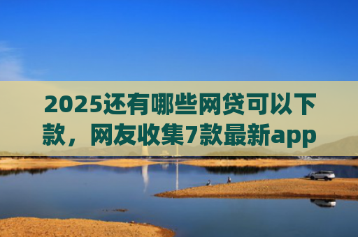 2025还有哪些网贷可以下款，网友收集7款最新app网贷下款口子