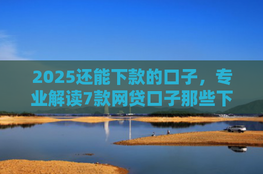 2025还能下款的口子，专业解读7款网贷口子那些下款快