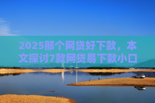 2025那个网贷好下款，本文探讨7款网贷易下款小口子