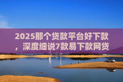 2025那个贷款平台好下款，深度细说7款易下款网贷口子排名