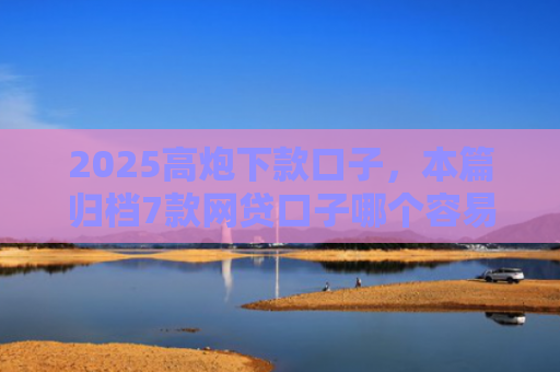 2025高炮下款口子，本篇归档7款网贷口子哪个容易下款