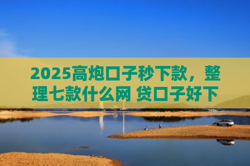 2025高炮口子秒下款，整理七款什么网 贷口子好下款