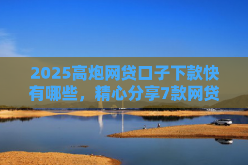 2025高炮网贷口子下款快有哪些，精心分享7款网贷口子下款2000的