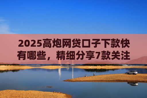 2025高炮网贷口子下款快有哪些，精细分享7款关注网贷最新下款口子