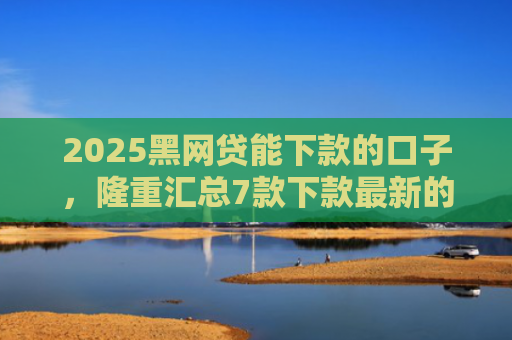 2025黑网贷能下款的口子，隆重汇总7款下款最新的网贷口子