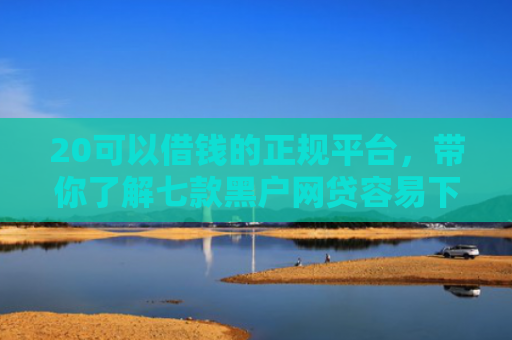 20可以借钱的正规平台，带你了解七款黑户网贷容易下款的口子
