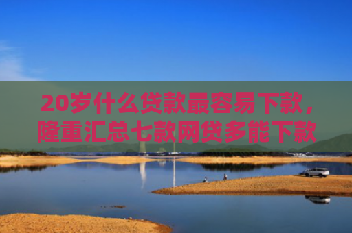 20岁什么贷款最容易下款，隆重汇总七款网贷多能下款的正规口子