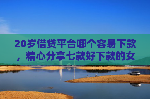 20岁借贷平台哪个容易下款，精心分享七款好下款的女网贷口子