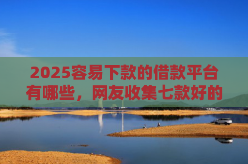 2025容易下款的借款平台有哪些，网友收集七款好的网贷下款口子