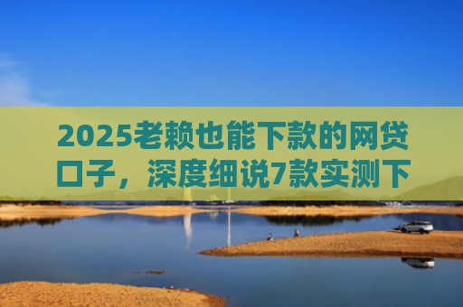 2025老赖也能下款的网贷口子，深度细说7款实测下款的网贷口子