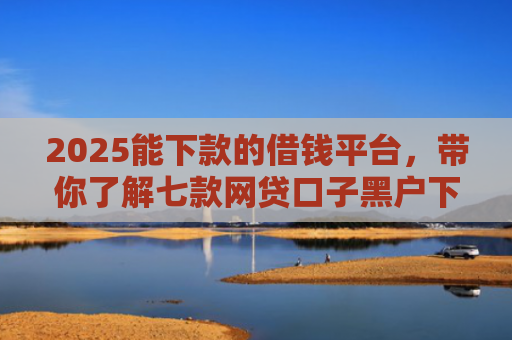 2025能下款的借钱平台，带你了解七款网贷口子黑户下款