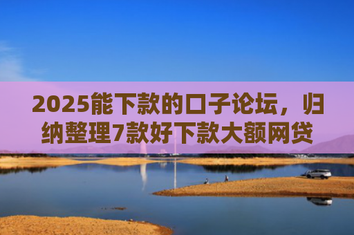 2025能下款的口子论坛，归纳整理7款好下款大额网贷口子