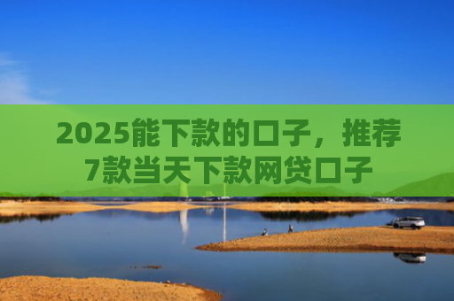 2025能下款的口子，推荐7款当天下款网贷口子