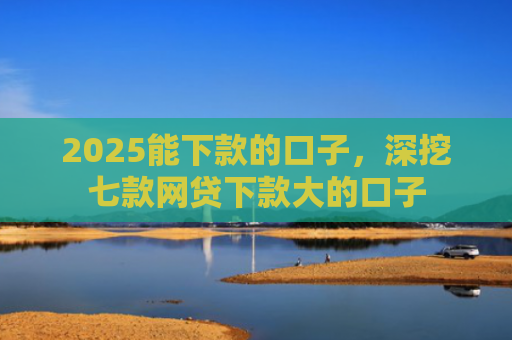 2025能下款的口子，深挖七款网贷下款大的口子