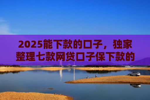 2025能下款的口子，独家整理七款网贷口子保下款的