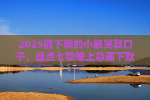 2025能下款的小额贷款口子，盘点七款晚上急速下款网贷口子