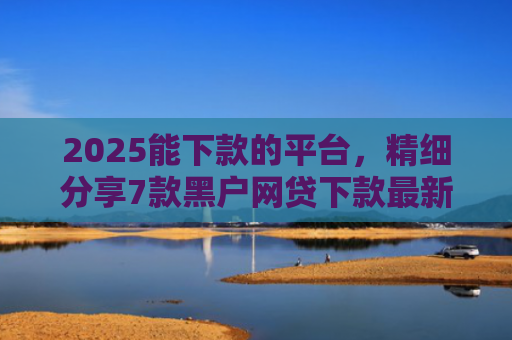 2025能下款的平台，精细分享7款黑户网贷下款最新口子