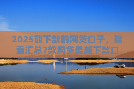 2025能下款的网贷口子，隆重汇总7款网贷最新下款口子论坛