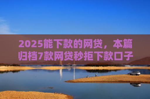 2025能下款的网贷，本篇归档7款网贷秒拒下款口子