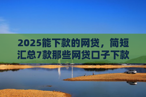 2025能下款的网贷，简短汇总7款那些网贷口子下款快