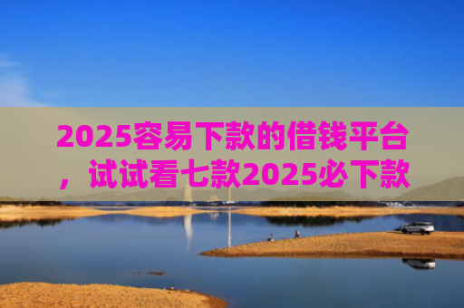 2025容易下款的借钱平台，试试看七款2025必下款网贷口子