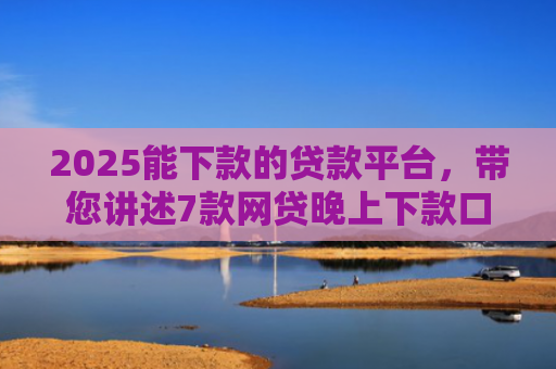 2025能下款的贷款平台，带您讲述7款网贷晚上下款口子