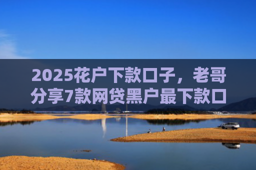 2025花户下款口子，老哥分享7款网贷黑户最下款口子