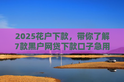 2025花户下款，带你了解7款黑户网贷下款口子急用