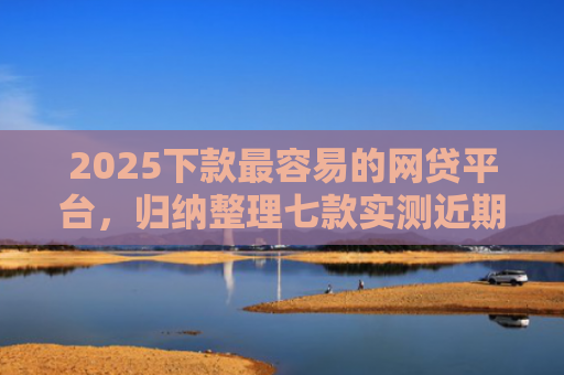 2025下款最容易的网贷平台，归纳整理七款实测近期下款的网贷口子