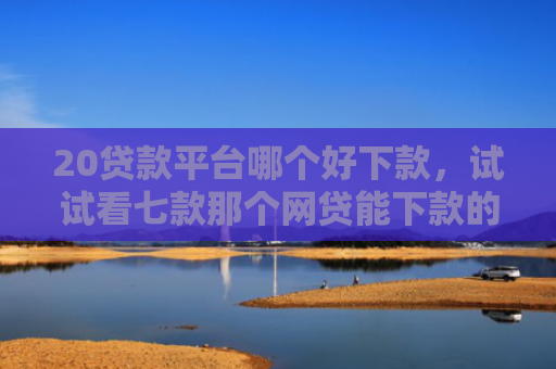 20贷款平台哪个好下款，试试看七款那个网贷能下款的口子