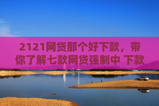 2121网贷那个好下款，带你了解七款网贷强制中 下款的口子