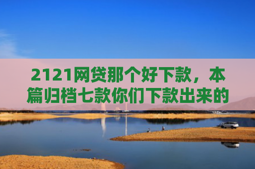 2121网贷那个好下款，本篇归档七款你们下款出来的网贷口子