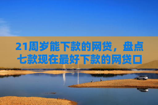 21周岁能下款的网贷，盘点七款现在最好下款的网贷口子