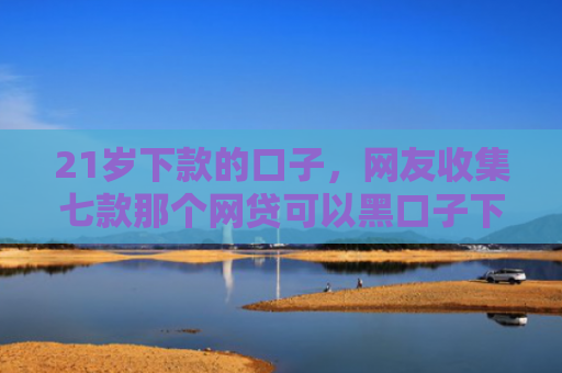 21岁下款的口子，网友收集七款那个网贷可以黑口子下款