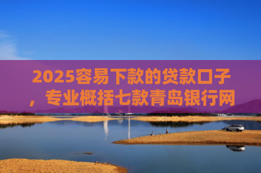 2025容易下款的贷款口子，专业概括七款青岛银行网贷下款口子