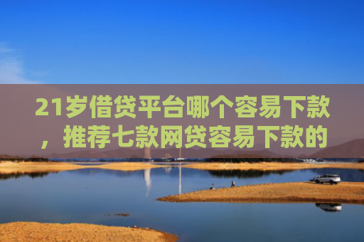 21岁借贷平台哪个容易下款，推荐七款网贷容易下款的新口子