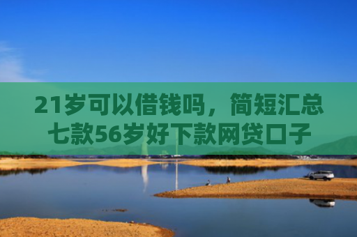 21岁可以借钱吗，简短汇总七款56岁好下款网贷口子