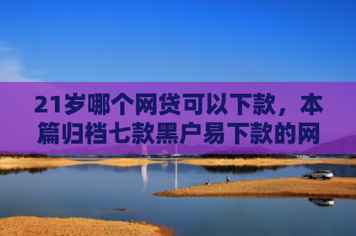 21岁哪个网贷可以下款，本篇归档七款黑户易下款的网贷口子
