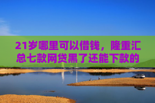 21岁哪里可以借钱，隆重汇总七款网贷黑了还能下款的口子