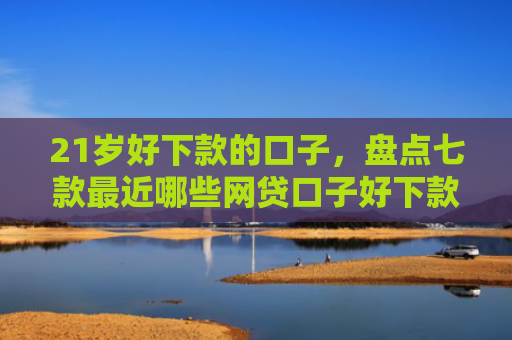 21岁好下款的口子，盘点七款最近哪些网贷口子好下款