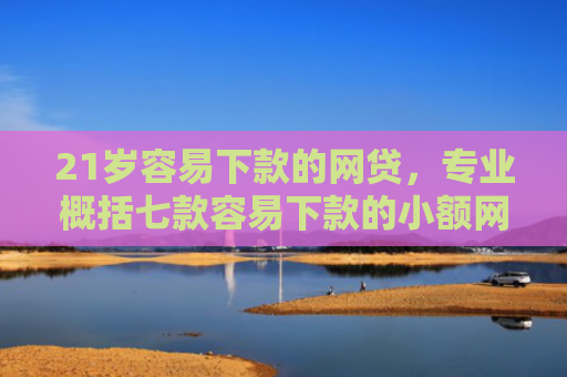 21岁容易下款的网贷，专业概括七款容易下款的小额网贷口子