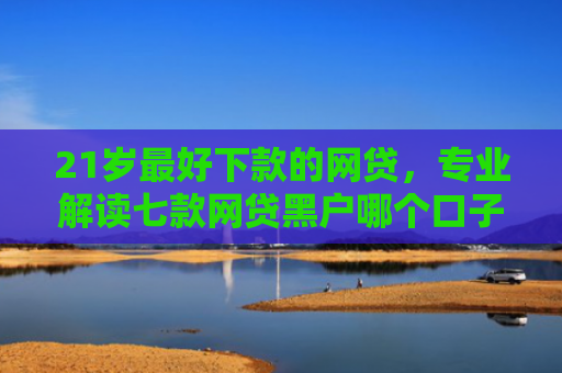 21岁最好下款的网贷，专业解读七款网贷黑户哪个口子能下款