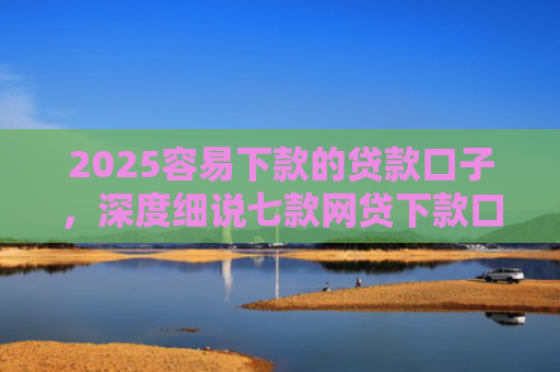 2025容易下款的贷款口子，深度细说七款网贷下款口子 无视黑白